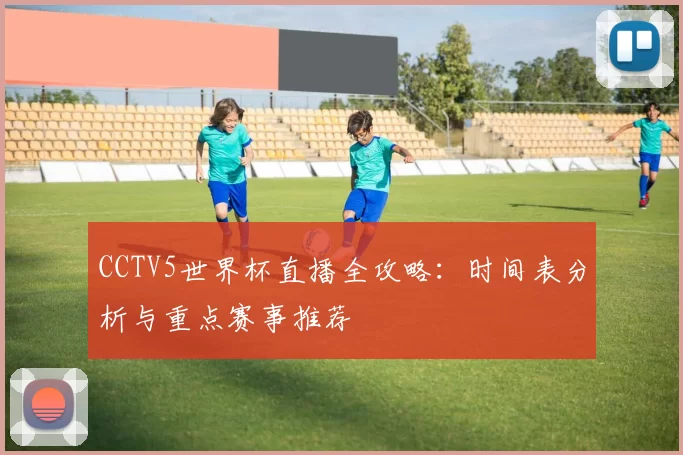 CCTV5世界杯直播全攻略:时间表分析与重点赛事推荐
