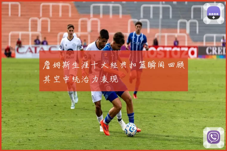 詹姆斯生涯十大经典扣篮瞬间回顾其空中统治力表现