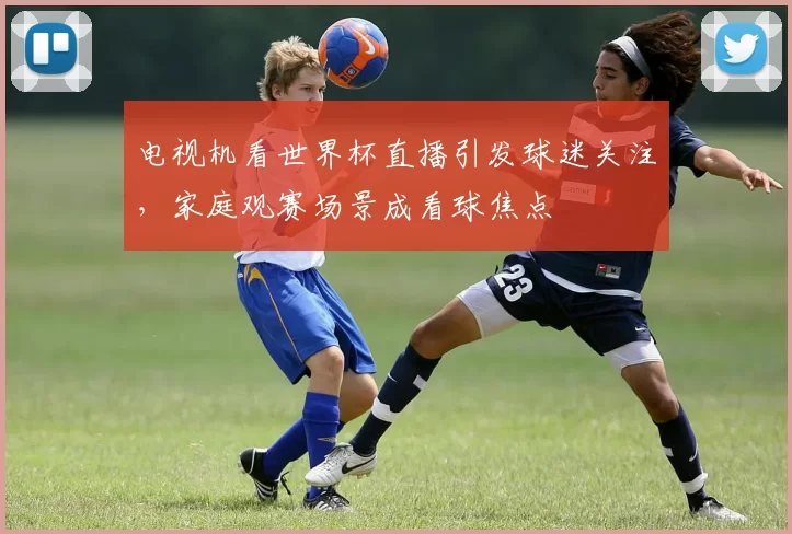 电视机看世界杯直播引发球迷关注，家庭观赛场景成看球焦点