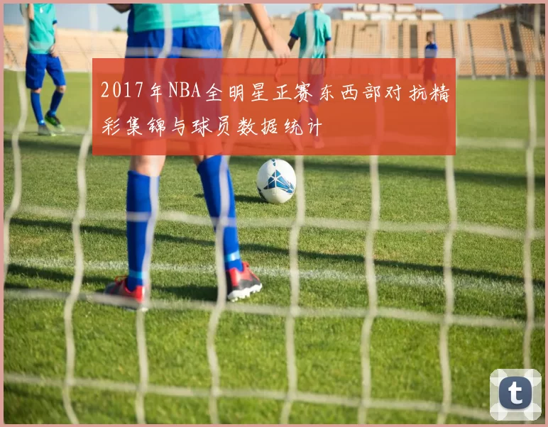 2017年NBA全明星正赛东西部对抗精彩集锦与球员数据统计