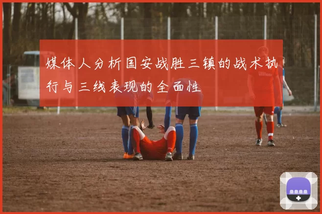 媒体人分析国安战胜三镇的战术执行与三线表现的全面性