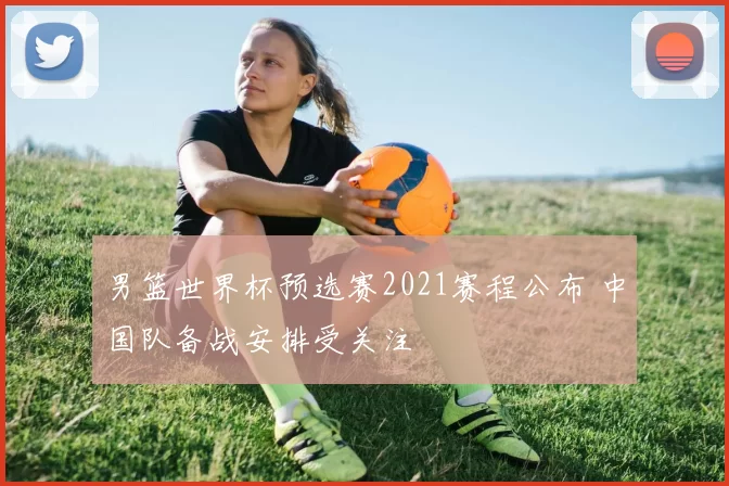 男篮世界杯预选赛2021赛程公布 中国队备战安排受关注