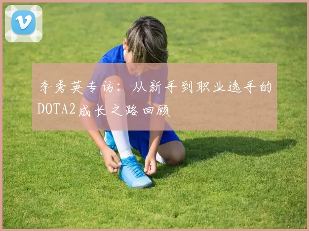 李秀英专访：从新手到职业选手的DOTA2成长之路回顾