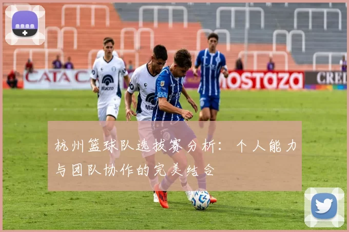 杭州篮球队选拔赛分析：个人能力与团队协作的完美结合
