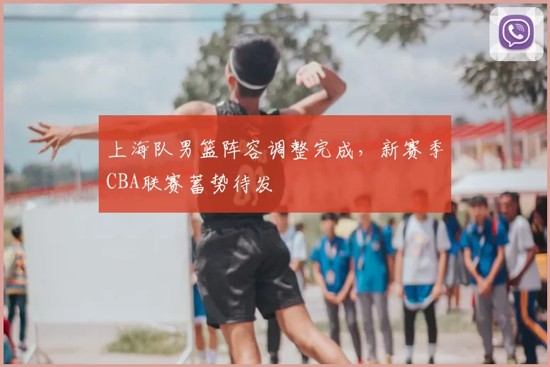 上海队男篮阵容调整完成,新赛季CBA联赛蓄势待发