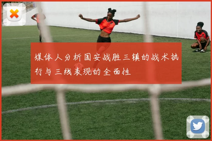 媒体人分析国安战胜三镇的战术执行与三线表现的全面性