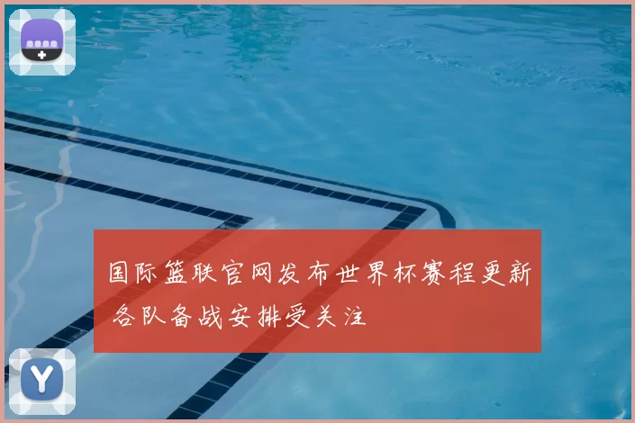 国际篮联官网发布世界杯赛程更新 各队备战安排受关注