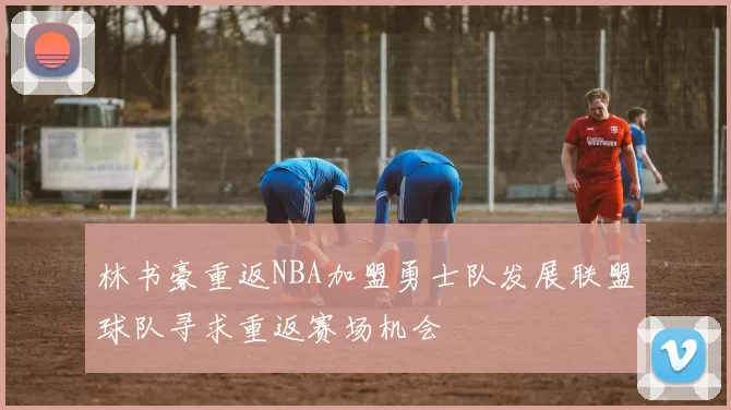 林书豪重返NBA加盟勇士队发展联盟球队寻求重返赛场机会