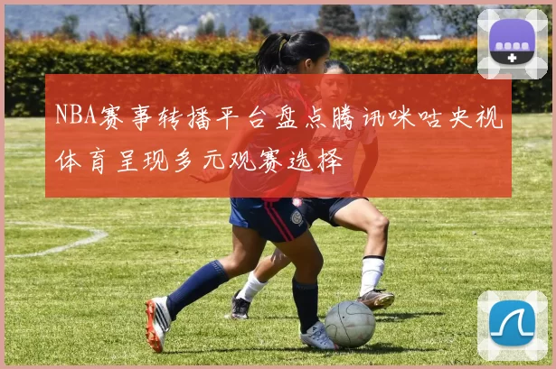 NBA赛事转播平台盘点腾讯咪咕央视体育呈现多元观赛选择